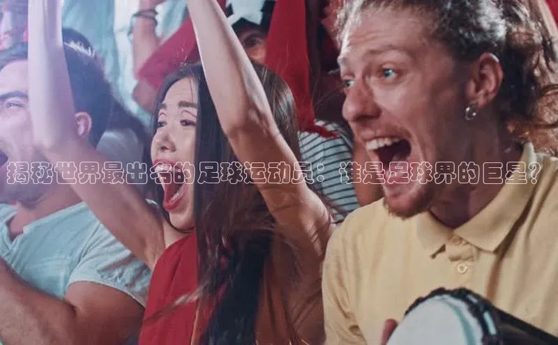 欧陆娱乐平台app下载安装江铃新能源揭秘世界最出名的足球运动员：谁是足球界的巨星？
