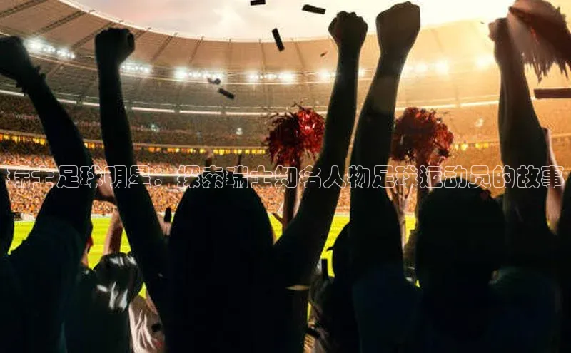 欧陆娱乐app下载百度百聘瑞士足球明星：探索瑞士知名人物足球运动员的故事