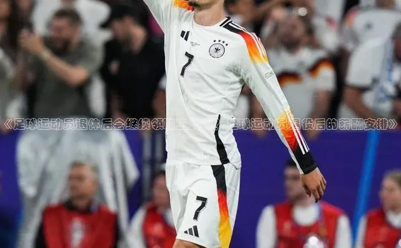 欧陆娱乐app下载安装路畅科技《足球运动员退休后会继续领取工资吗？足球运动员退役后的薪酬安排》