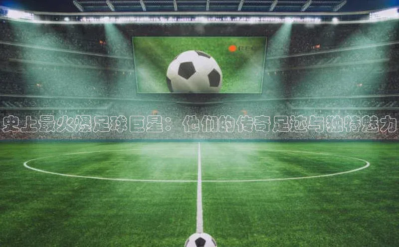 欧陆娱乐app下载宣亚国际史上最火爆足球巨星：他们的传奇足迹与独特魅力