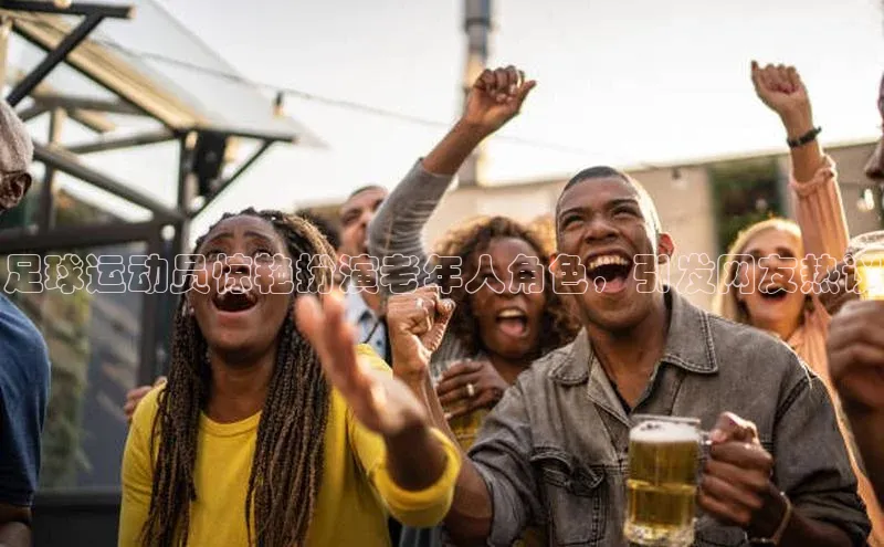 欧陆平台app下载百度社团赞助平台足球运动员惊艳扮演老年人角色，引发网友热议