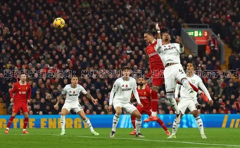 欧陆注册登录入口2024引力传媒足球明星暖心瞬间：出场领领小球迷，温情时刻感动万千网友