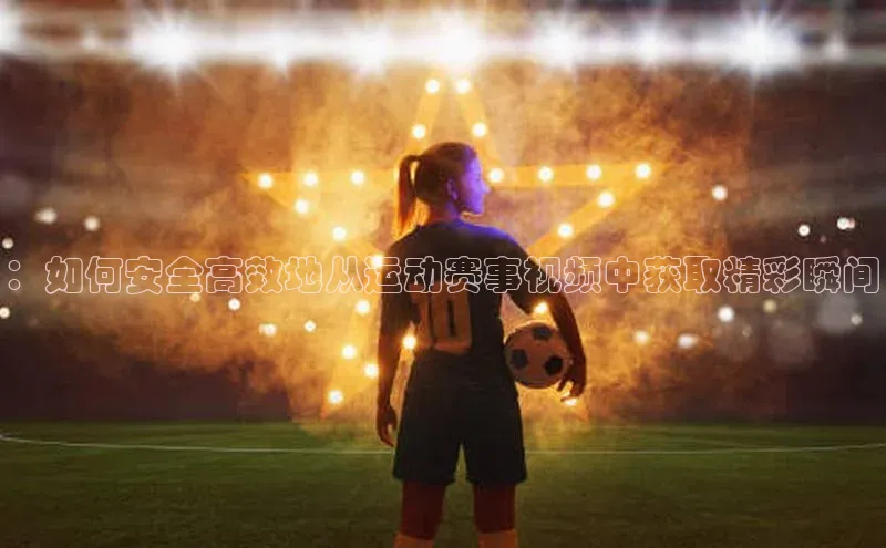 欧陆娱乐平台登录app爱慕股份：如何安全高效地从运动赛事视频中获取精彩瞬间