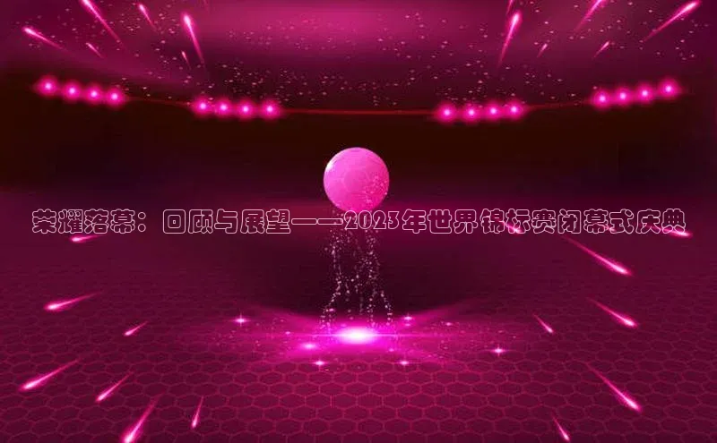 荣耀落幕：回顾与展望——2023年世界锦标赛闭幕式庆典