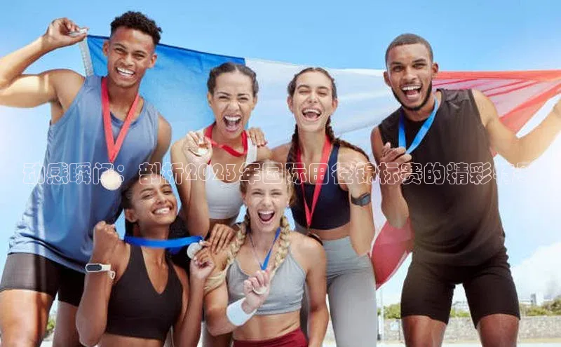 动感瞬间：剖析2023年国际田径锦标赛的精彩特写