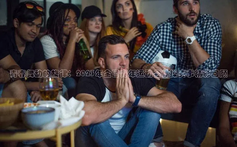 青春舞动的旋律：2023年全国青年运动会体操赛事精彩回顾