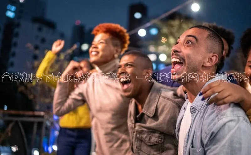 全球视野下的顶级体育盛事：一场跨越时空的竞技盛宴