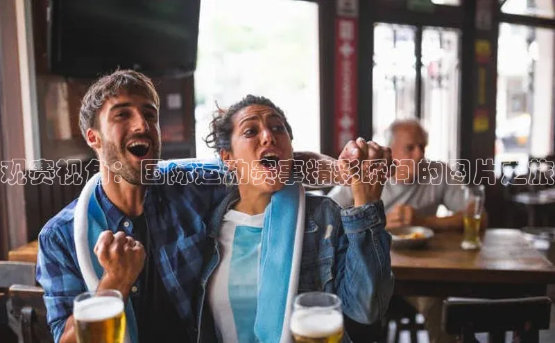 观赛视角：国际运动赛事精彩瞬间的图片之旅